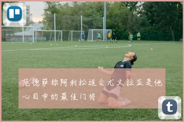 范德萨称阿利松适合尤文拉亚是他心目中的最佳门将