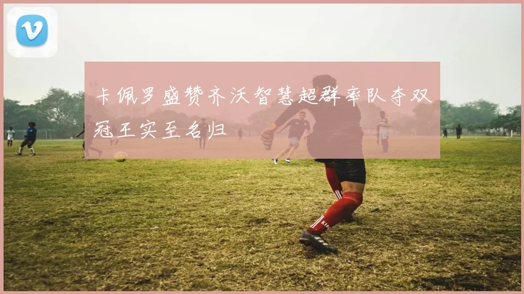 卡佩罗盛赞齐沃智慧超群率队夺双冠王实至名归