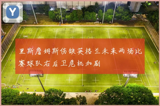 里斯詹姆斯伤缺英格兰未来两场比赛球队右后卫危机加剧