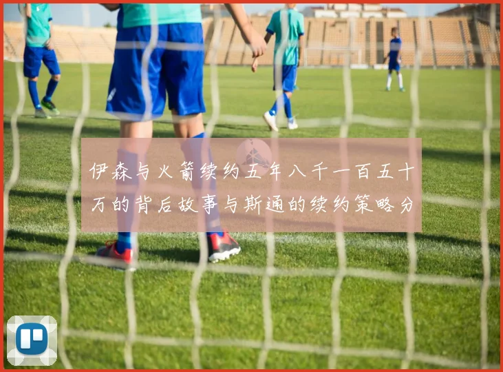 伊森与火箭续约五年八千一百五十万的背后故事与斯通的续约策略分析