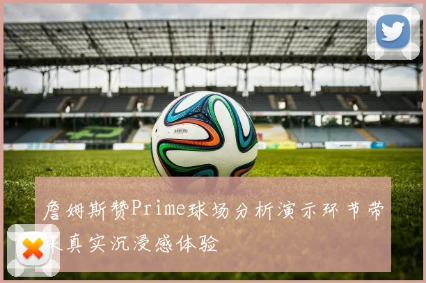 詹姆斯赞Prime球场分析演示环节带来真实沉浸感体验