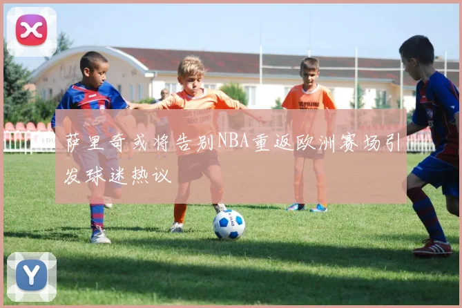 萨里奇或将告别NBA重返欧洲赛场引发球迷热议