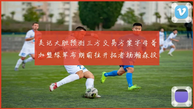 美记大胆预测三方交易方案字母哥加盟绿军布朗前往开拓者杨瀚森投奔雄鹿
