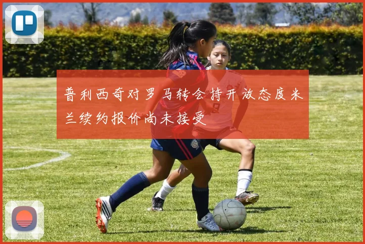 普利西奇对罗马转会持开放态度米兰续约报价尚未接受