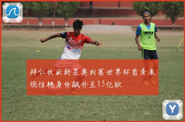 拜仁收获新星奥利塞世界杯首秀表现惊艳身价飙升至15亿欧