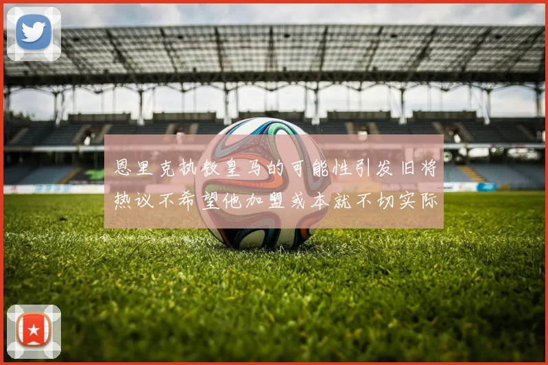 恩里克执教皇马的可能性引发旧将热议不希望他加盟或本就不切实际